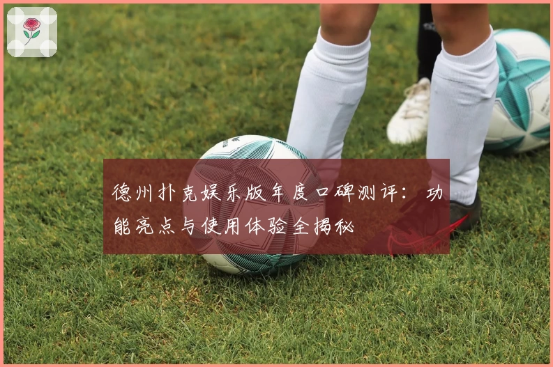 德州扑克娱乐版年度口碑测评：功能亮点与使用体验全揭秘